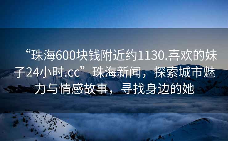 “珠海600塊錢附近約1130.喜歡的妹子24小時.cc”珠海新聞，探索城市魅力與情感故事，尋找身邊的她