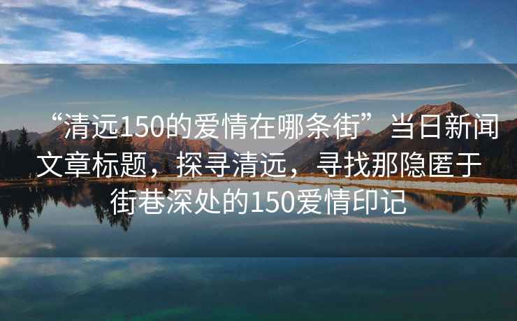“清遠(yuǎn)150的愛情在哪條街”當(dāng)日新聞文章標(biāo)題，探尋清遠(yuǎn)，尋找那隱匿于街巷深處的150愛情印記