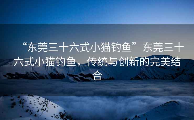 “東莞三十六式小貓釣魚”東莞三十六式小貓釣魚，傳統(tǒng)與創(chuàng)新的完美結合