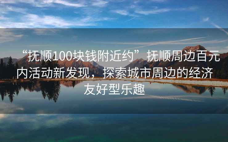 “撫順100塊錢附近約”撫順周邊百元內(nèi)活動新發(fā)現(xiàn)，探索城市周邊的經(jīng)濟(jì)友好型樂趣