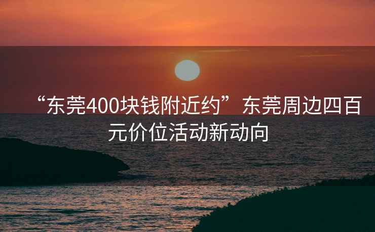 “東莞400塊錢(qián)附近約”東莞周邊四百元價(jià)位活動(dòng)新動(dòng)向