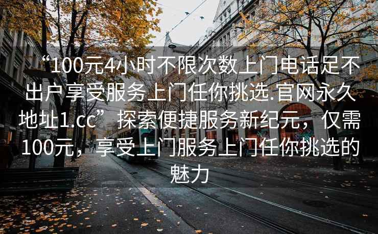 “100元4小時(shí)不限次數(shù)上門電話足不出戶享受服務(wù)上門任你挑選.官網(wǎng)永久地址1.cc”探索便捷服務(wù)新紀(jì)元，僅需100元，享受上門服務(wù)上門任你挑選的魅力