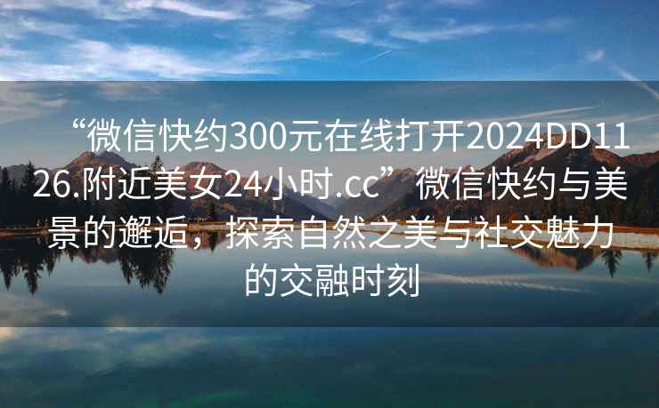 “微信快約300元在線打開2024DD1126.附近美女24小時.cc”微信快約與美景的邂逅，探索自然之美與社交魅力的交融時刻