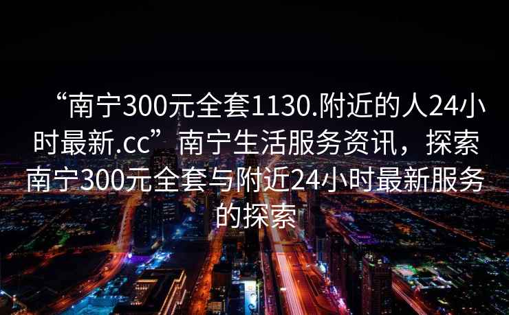 “南寧300元全套1130.附近的人24小時最新.cc”南寧生活服務(wù)資訊，探索南寧300元全套與附近24小時最新服務(wù)的探索