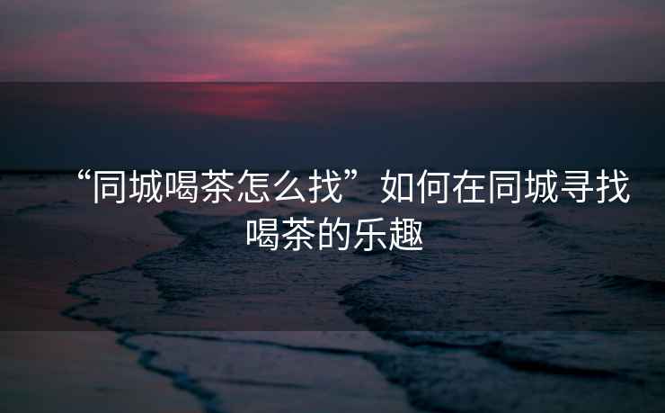 “同城喝茶怎么找”如何在同城尋找喝茶的樂趣