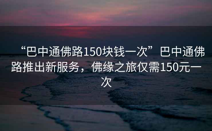 “巴中通佛路150塊錢一次”巴中通佛路推出新服務(wù)，佛緣之旅僅需150元一次