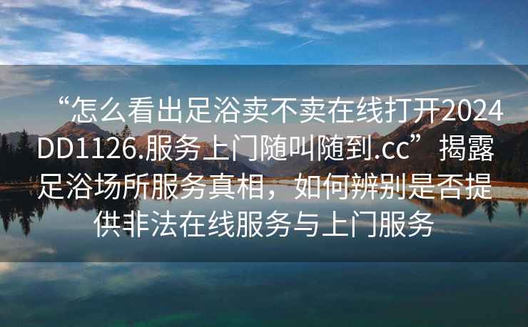 “怎么看出足浴賣(mài)不賣(mài)在線(xiàn)打開(kāi)2024DD1126.服務(wù)上門(mén)隨叫隨到.cc”揭露足浴場(chǎng)所服務(wù)真相，如何辨別是否提供非法在線(xiàn)服務(wù)與上門(mén)服務(wù)