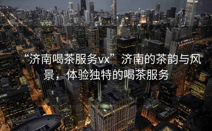 “濟(jì)南喝茶服務(wù)vx”濟(jì)南的茶韻與風(fēng)景，體驗(yàn)獨(dú)特的喝茶服務(wù)