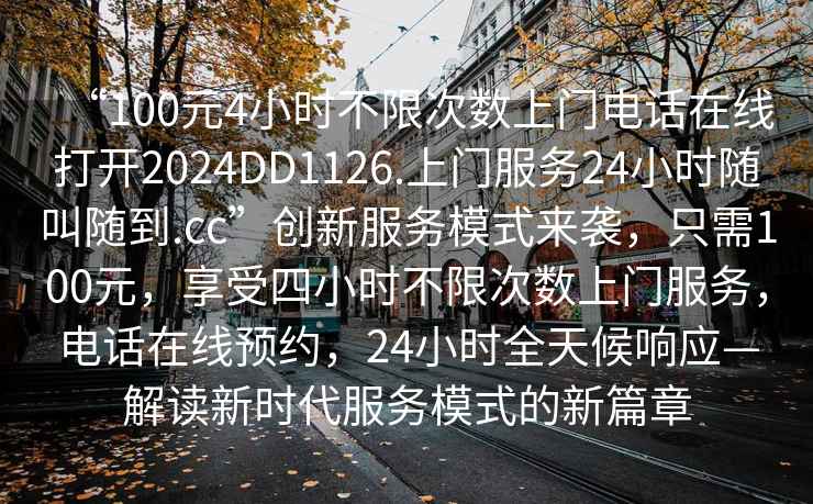 “100元4小時不限次數(shù)上門電話在線打開2024DD1126.上門服務(wù)24小時隨叫隨到.cc”創(chuàng)新服務(wù)模式來襲，只需100元，享受四小時不限次數(shù)上門服務(wù)，電話在線預(yù)約，24小時全天候響應(yīng)—解讀新時代服務(wù)模式的新篇章