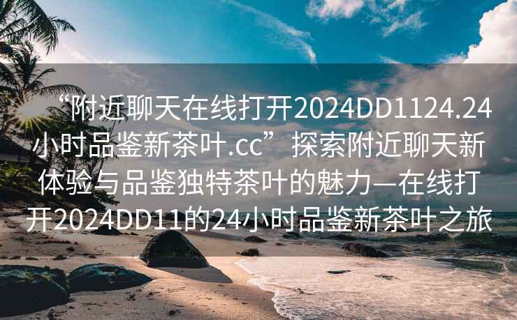 “附近聊天在線打開2024DD1124.24小時品鑒新茶葉.cc”探索附近聊天新體驗與品鑒獨特茶葉的魅力—在線打開2024DD11的24小時品鑒新茶葉之旅