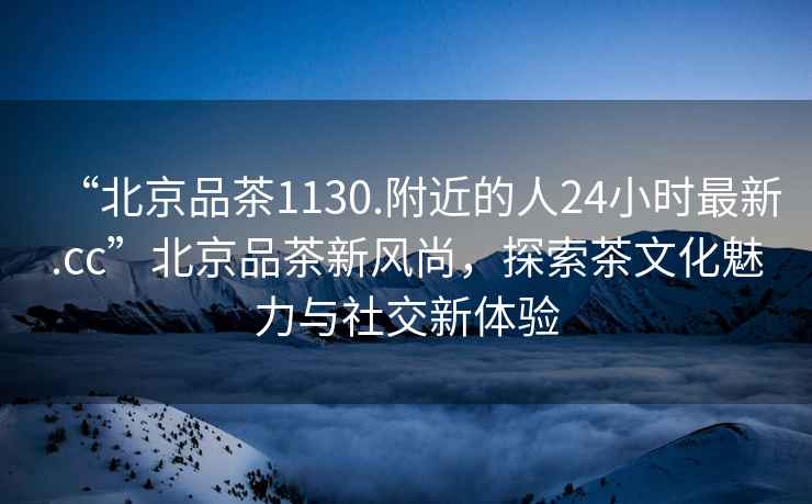 “北京品茶1130.附近的人24小時最新.cc”北京品茶新風尚，探索茶文化魅力與社交新體驗
