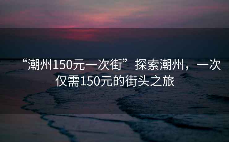 “潮州150元一次街”探索潮州，一次僅需150元的街頭之旅