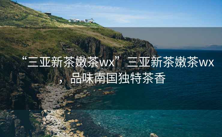 “三亞新茶嫩茶wx”三亞新茶嫩茶wx，品味南國獨特茶香