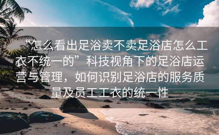 “怎么看出足浴賣不賣足浴店怎么工衣不統(tǒng)一的”科技視角下的足浴店運(yùn)營(yíng)與管理，如何識(shí)別足浴店的服務(wù)質(zhì)量及員工工衣的統(tǒng)一性