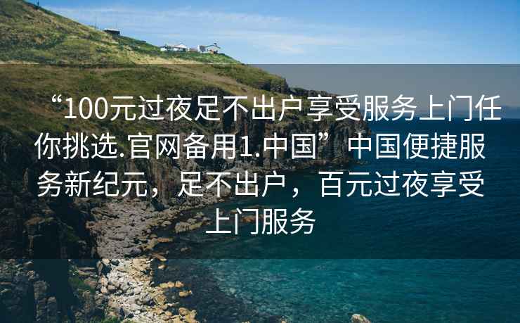 “100元過夜足不出戶享受服務(wù)上門任你挑選.官網(wǎng)備用1.中國”中國便捷服務(wù)新紀(jì)元，足不出戶，百元過夜享受上門服務(wù)