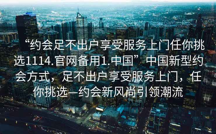 “約會(huì)足不出戶享受服務(wù)上門任你挑選1114.官網(wǎng)備用1.中國”中國新型約會(huì)方式，足不出戶享受服務(wù)上門，任你挑選—約會(huì)新風(fēng)尚引領(lǐng)潮流
