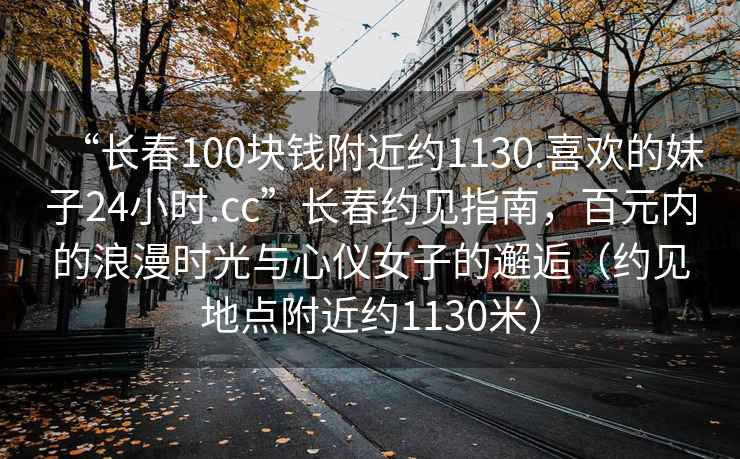 “長春100塊錢附近約1130.喜歡的妹子24小時.cc”長春約見指南，百元內(nèi)的浪漫時光與心儀女子的邂逅（約見地點附近約1130米）