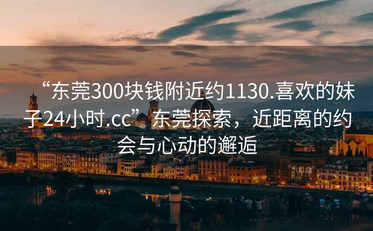 “東莞300塊錢附近約1130.喜歡的妹子24小時(shí).cc”東莞探索，近距離的約會(huì)與心動(dòng)的邂逅