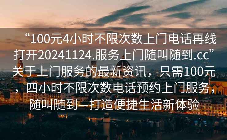 “100元4小時(shí)不限次數(shù)上門電話再線打開20241124.服務(wù)上門隨叫隨到.cc”關(guān)于上門服務(wù)的最新資訊，只需100元，四小時(shí)不限次數(shù)電話預(yù)約上門服務(wù)，隨叫隨到—打造便捷生活新體驗(yàn)