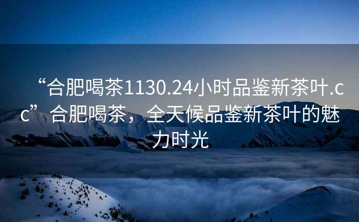 “合肥喝茶1130.24小時品鑒新茶葉.cc”合肥喝茶，全天候品鑒新茶葉的魅力時光