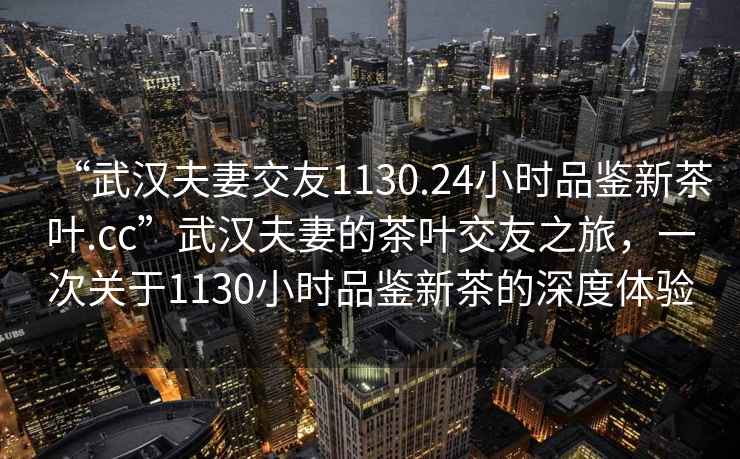 “武漢夫妻交友1130.24小時品鑒新茶葉.cc”武漢夫妻的茶葉交友之旅，一次關于1130小時品鑒新茶的深度體驗