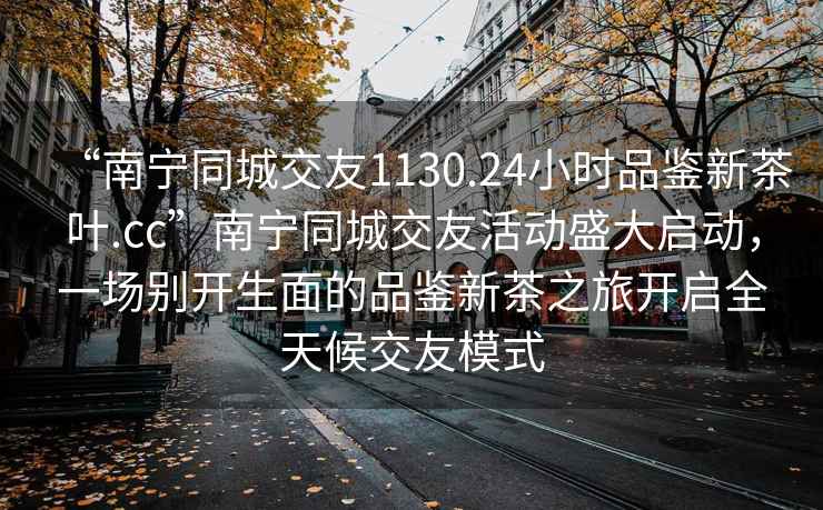 “南寧同城交友1130.24小時品鑒新茶葉.cc”南寧同城交友活動盛大啟動，一場別開生面的品鑒新茶之旅開啟全天候交友模式