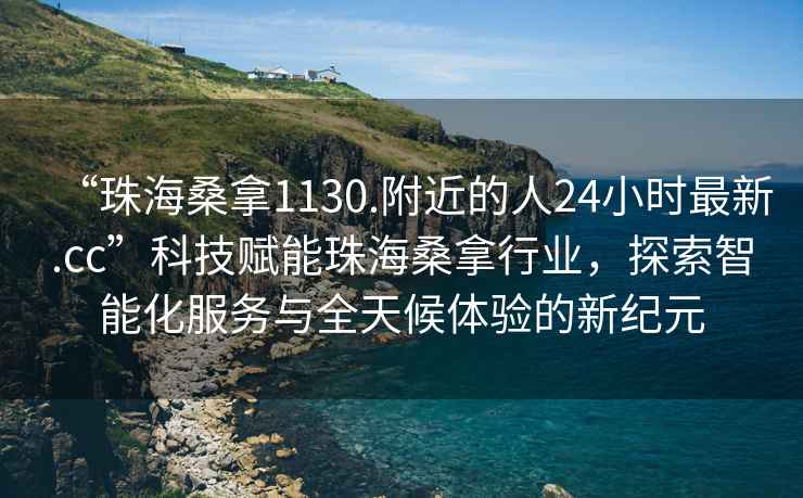 “珠海桑拿1130.附近的人24小時(shí)最新.cc”科技賦能珠海桑拿行業(yè)，探索智能化服務(wù)與全天候體驗(yàn)的新紀(jì)元