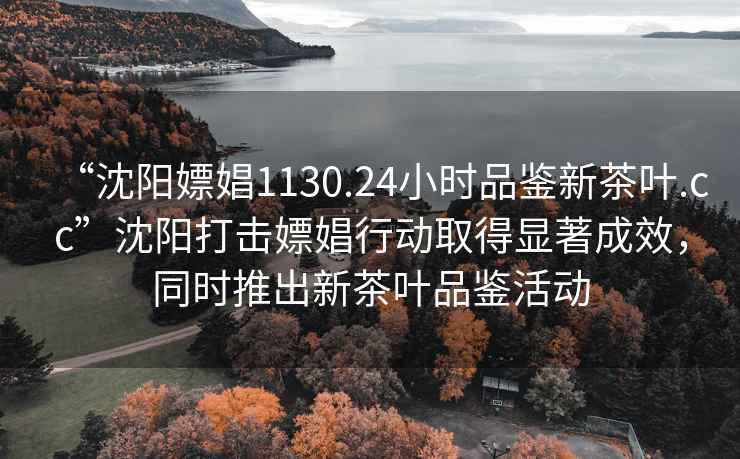 “沈陽(yáng)嫖娼1130.24小時(shí)品鑒新茶葉.cc”沈陽(yáng)打擊嫖娼行動(dòng)取得顯著成效，同時(shí)推出新茶葉品鑒活動(dòng)