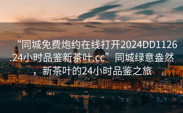 “同城免費(fèi)炮約在線打開2024DD1126.24小時品鑒新茶葉.cc”同城綠意盎然，新茶葉的24小時品鑒之旅