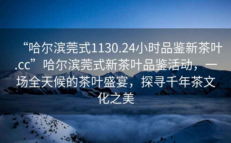 “哈爾濱莞式1130.24小時品鑒新茶葉.cc”哈爾濱莞式新茶葉品鑒活動，一場全天候的茶葉盛宴，探尋千年茶文化之美