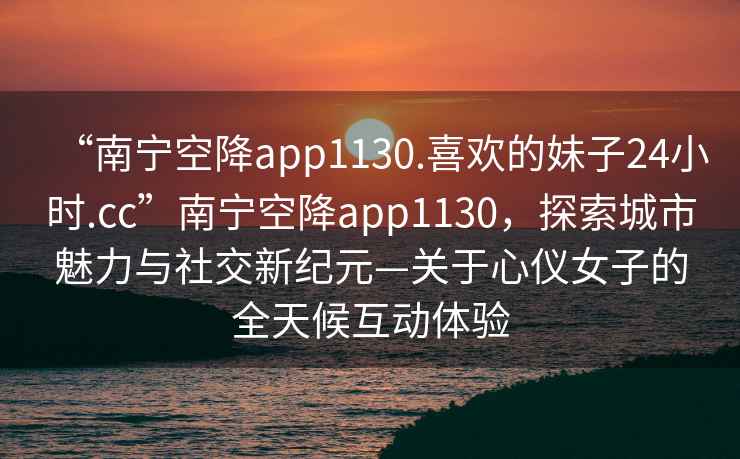 “南寧空降app1130.喜歡的妹子24小時.cc”南寧空降app1130，探索城市魅力與社交新紀元—關于心儀女子的全天候互動體驗