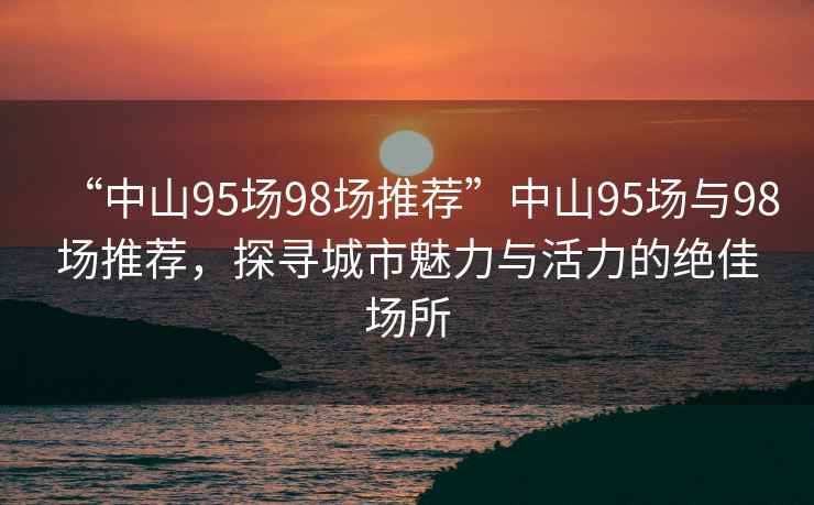 “中山95場(chǎng)98場(chǎng)推薦”中山95場(chǎng)與98場(chǎng)推薦，探尋城市魅力與活力的絕佳場(chǎng)所