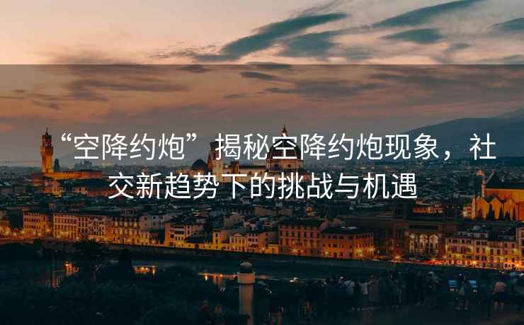“空降約炮”揭秘空降約炮現(xiàn)象，社交新趨勢(shì)下的挑戰(zhàn)與機(jī)遇