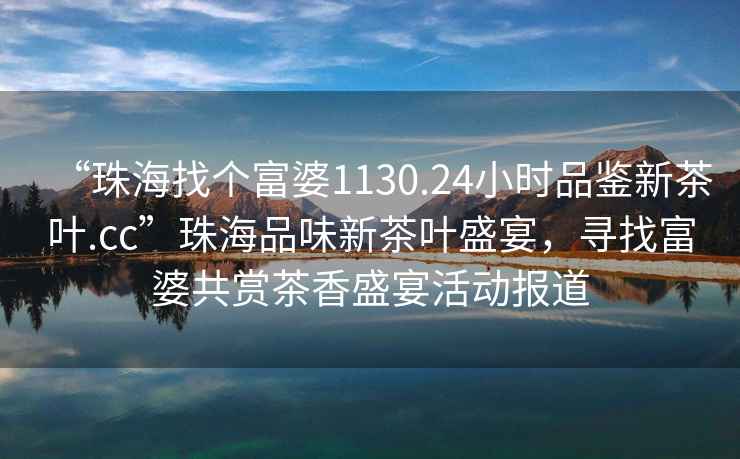 “珠海找個(gè)富婆1130.24小時(shí)品鑒新茶葉.cc”珠海品味新茶葉盛宴，尋找富婆共賞茶香盛宴活動(dòng)報(bào)道