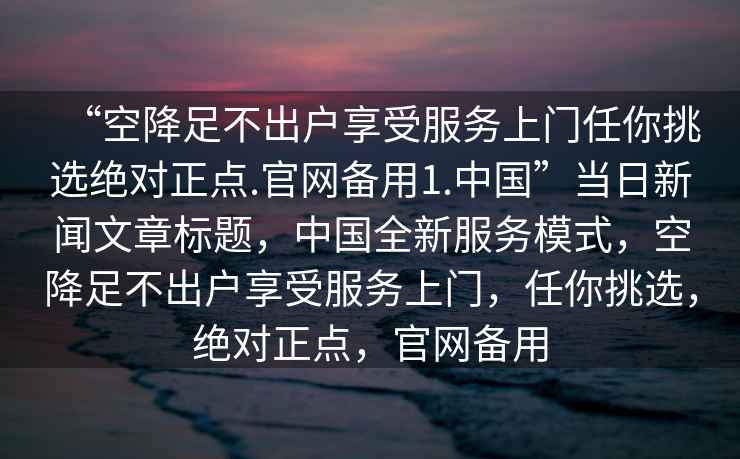 “空降足不出戶享受服務(wù)上門任你挑選絕對正點.官網(wǎng)備用1.中國”當日新聞文章標題，中國全新服務(wù)模式，空降足不出戶享受服務(wù)上門，任你挑選，絕對正點，官網(wǎng)備用