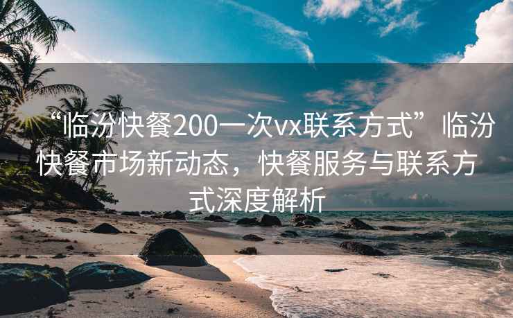 “臨汾快餐200一次vx聯(lián)系方式”臨汾快餐市場新動(dòng)態(tài)，快餐服務(wù)與聯(lián)系方式深度解析