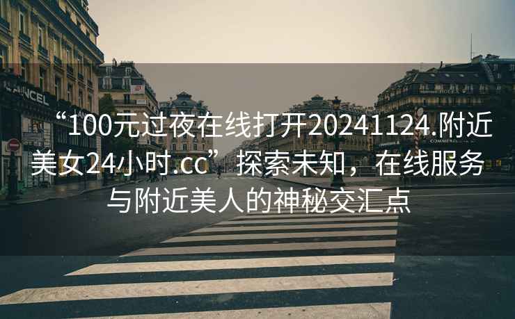 “100元過夜在線打開20241124.附近美女24小時.cc”探索未知，在線服務與附近美人的神秘交匯點