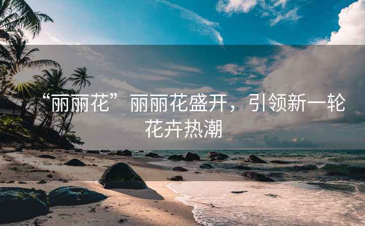 “麗麗花”麗麗花盛開，引領(lǐng)新一輪花卉熱潮