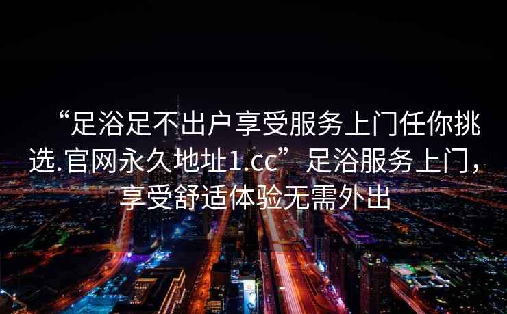 “足浴足不出戶享受服務(wù)上門(mén)任你挑選.官網(wǎng)永久地址1.cc”足浴服務(wù)上門(mén)，享受舒適體驗(yàn)無(wú)需外出