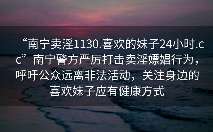 “南寧賣淫1130.喜歡的妹子24小時.cc”南寧警方嚴厲打擊賣淫嫖娼行為，呼吁公眾遠離非法活動，關注身邊的喜歡妹子應有健康方式