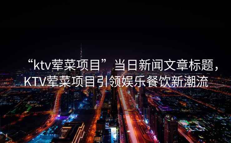 “ktv葷菜項(xiàng)目”當(dāng)日新聞文章標(biāo)題，KTV葷菜項(xiàng)目引領(lǐng)娛樂(lè)餐飲新潮流