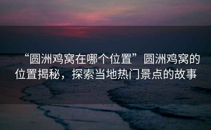 “圓洲雞窩在哪個位置”圓洲雞窩的位置揭秘，探索當(dāng)?shù)責(zé)衢T景點的故事