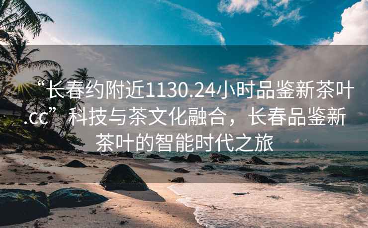 “長(zhǎng)春約附近1130.24小時(shí)品鑒新茶葉.cc”科技與茶文化融合，長(zhǎng)春品鑒新茶葉的智能時(shí)代之旅