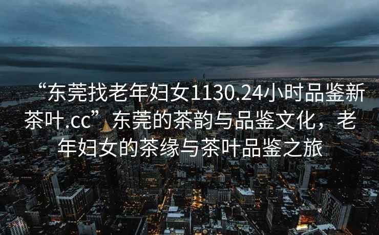 “東莞找老年婦女1130.24小時品鑒新茶葉.cc”東莞的茶韻與品鑒文化，老年婦女的茶緣與茶葉品鑒之旅