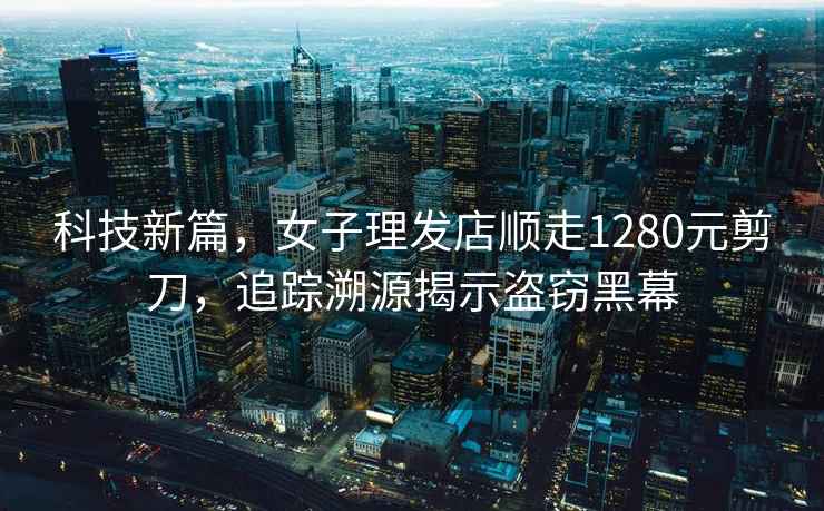 科技新篇，女子理發(fā)店順走1280元剪刀，追蹤溯源揭示盜竊黑幕