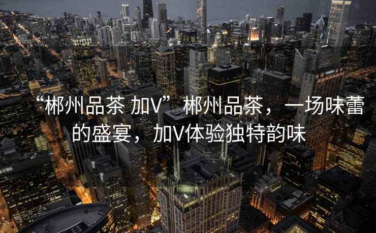 “郴州品茶 加V”郴州品茶，一場(chǎng)味蕾的盛宴，加V體驗(yàn)獨(dú)特韻味