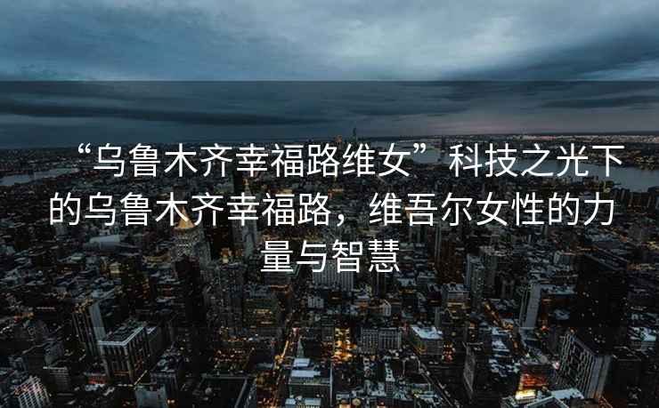 “烏魯木齊幸福路維女”科技之光下的烏魯木齊幸福路，維吾爾女性的力量與智慧
