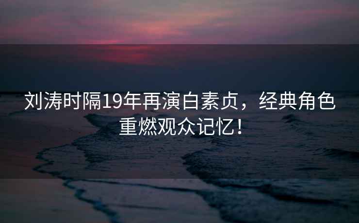 劉濤時隔19年再演白素貞，經(jīng)典角色重燃觀眾記憶！