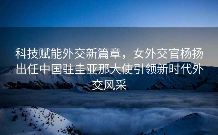 科技賦能外交新篇章，女外交官楊揚出任中國駐圭亞那大使引領(lǐng)新時代外交風(fēng)采
