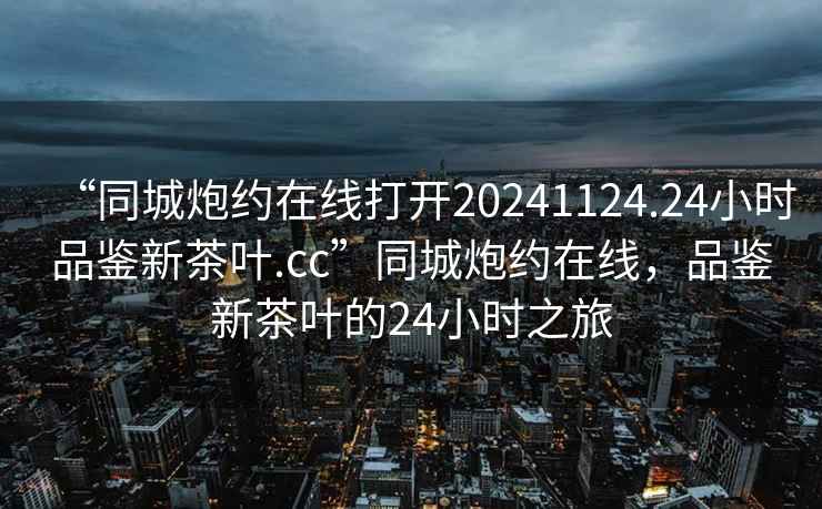 “同城炮約在線打開20241124.24小時品鑒新茶葉.cc”同城炮約在線，品鑒新茶葉的24小時之旅
